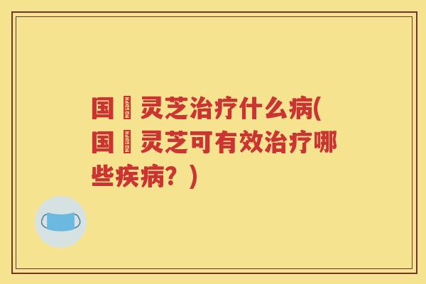 国螝灵芝治疗什么病(国螝灵芝可有效治疗哪些疾病？)