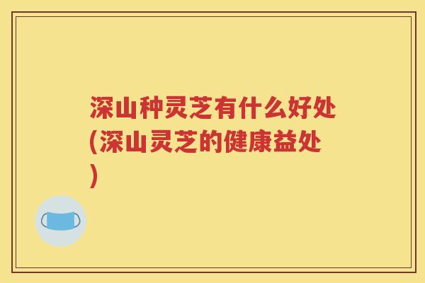 深山种灵芝有什么好处(深山灵芝的健康益处)