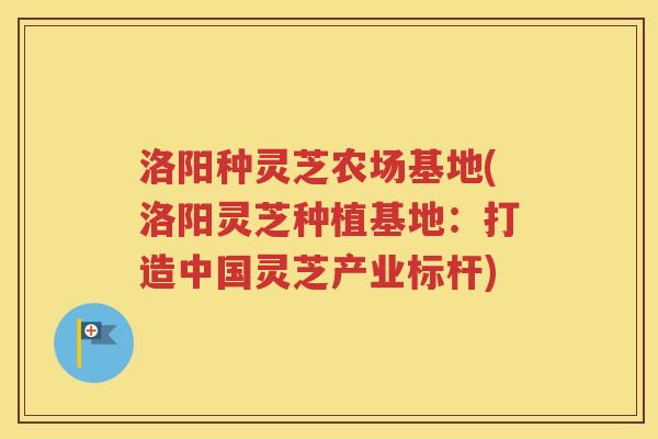 洛阳种灵芝农场基地(洛阳灵芝种植基地：打造中国灵芝产业标杆)
