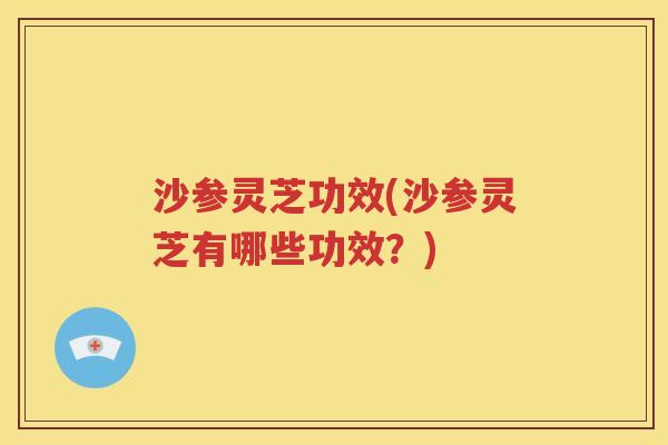 沙参灵芝功效(沙参灵芝有哪些功效？)