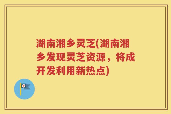 湖南湘乡灵芝(湖南湘乡发现灵芝资源，将成开发利用新热点)