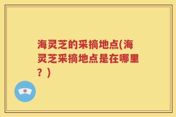 海灵芝的采摘地点(海灵芝采摘地点是在哪里？)