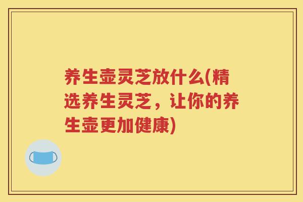养生壶灵芝放什么(精选养生灵芝，让你的养生壶更加健康)
