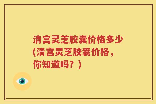 清宫灵芝胶囊价格多少(清宫灵芝胶囊价格，你知道吗？)