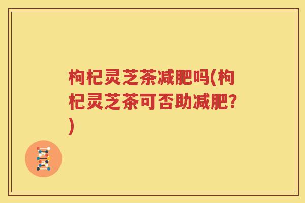 枸杞灵芝茶减肥吗(枸杞灵芝茶可否助减肥？)