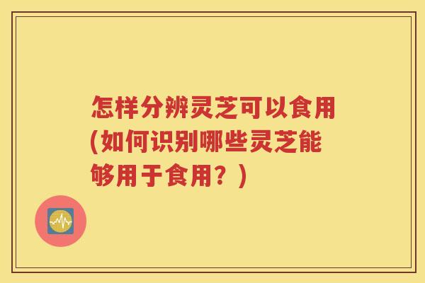 怎样分辨灵芝可以食用(如何识别哪些灵芝能够用于食用？)