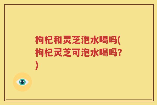 枸杞和灵芝泡水喝吗(枸杞灵芝可泡水喝吗？)