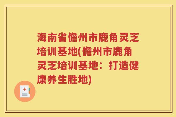 海南省儋州市鹿角灵芝培训基地(儋州市鹿角灵芝培训基地：打造健康养生胜地)
