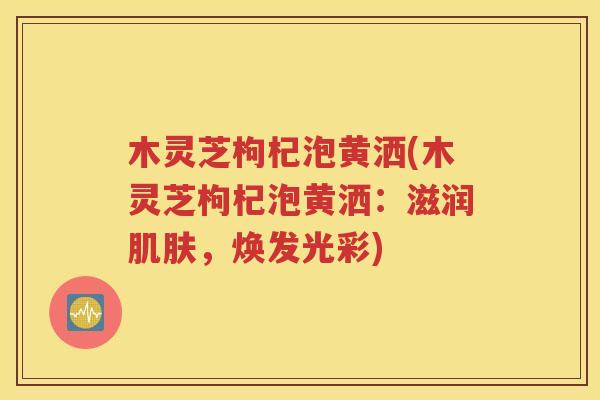木灵芝枸杞泡黄洒(木灵芝枸杞泡黄洒：滋润肌肤，焕发光彩)