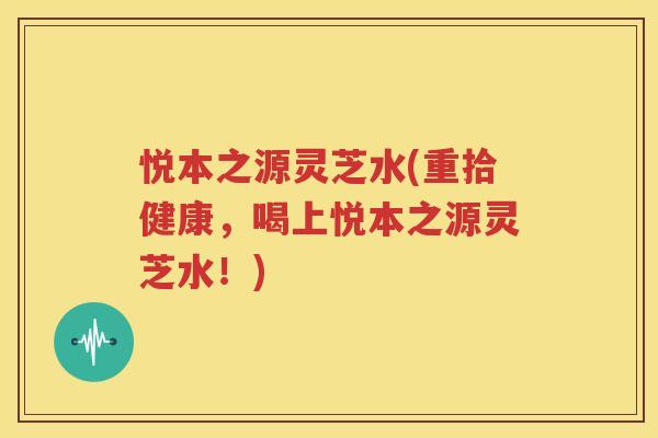 悦本之源灵芝水(重拾健康，喝上悦本之源灵芝水！)