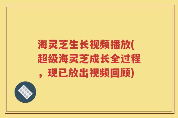 海灵芝生长视频播放(超级海灵芝成长全过程，现已放出视频回顾)