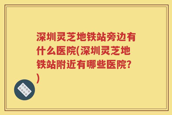 深圳灵芝地铁站旁边有什么医院(深圳灵芝地铁站附近有哪些医院？)
