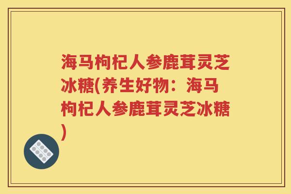 海马枸杞人参鹿茸灵芝冰糖(养生好物：海马枸杞人参鹿茸灵芝冰糖)
