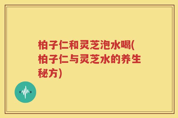 柏子仁和灵芝泡水喝(柏子仁与灵芝水的养生秘方)