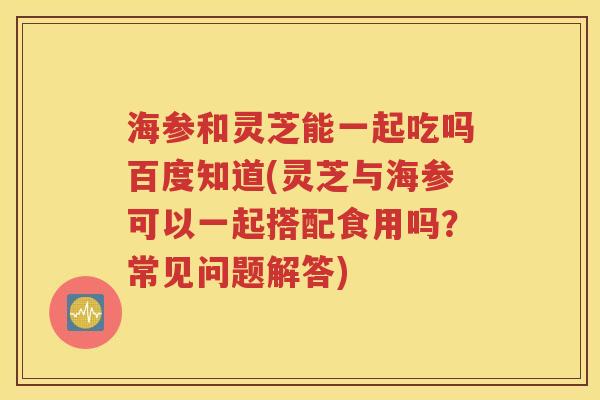 海参和灵芝能一起吃吗百度知道(灵芝与海参可以一起搭配食用吗？常见问题解答)