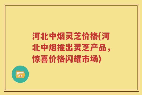 河北中烟灵芝价格(河北中烟推出灵芝产品，惊喜价格闪耀市场)