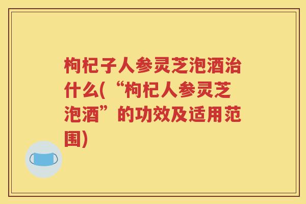 枸杞子人参灵芝泡酒治什么(“枸杞人参灵芝泡酒”的功效及适用范围)