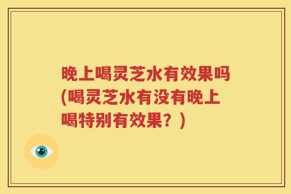 晚上喝灵芝水有效果吗(喝灵芝水有没有晚上喝特别有效果？)