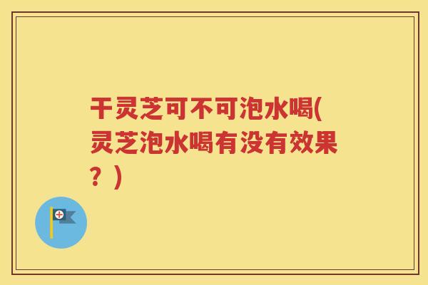 干灵芝可不可泡水喝(灵芝泡水喝有没有效果？)