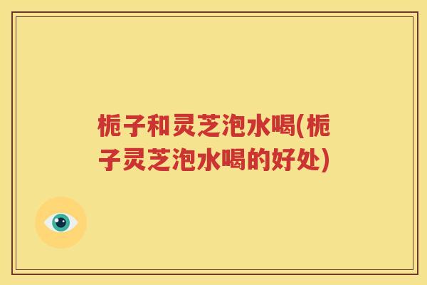 栀子和灵芝泡水喝(栀子灵芝泡水喝的好处)