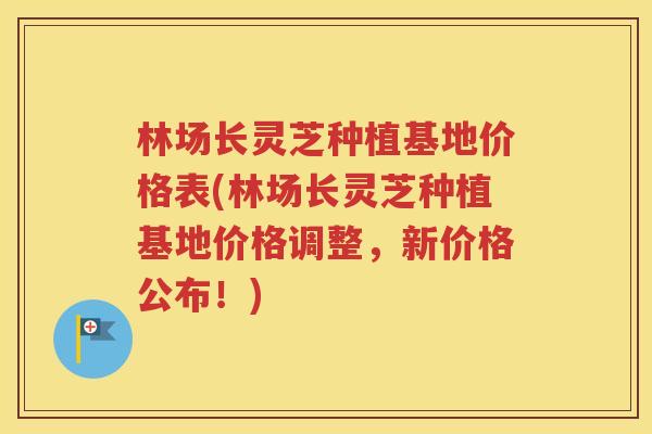 林场长灵芝种植基地价格表(林场长灵芝种植基地价格调整，新价格公布！)