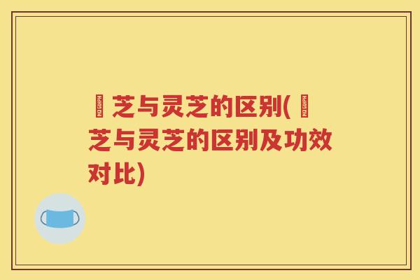 朿芝与灵芝的区别(朿芝与灵芝的区别及功效对比)