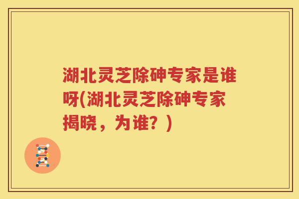 湖北灵芝除砷专家是谁呀(湖北灵芝除砷专家揭晓，为谁？)