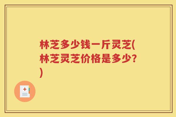 林芝多少钱一斤灵芝(林芝灵芝价格是多少？)