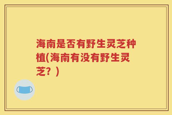 海南是否有野生灵芝种植(海南有没有野生灵芝？)