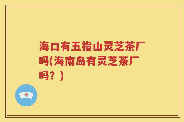 海口有五指山灵芝茶厂吗(海南岛有灵芝茶厂吗？)