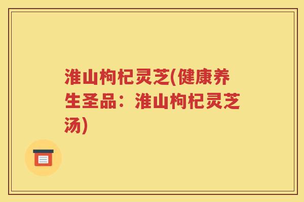 淮山枸杞灵芝(健康养生圣品：淮山枸杞灵芝汤)