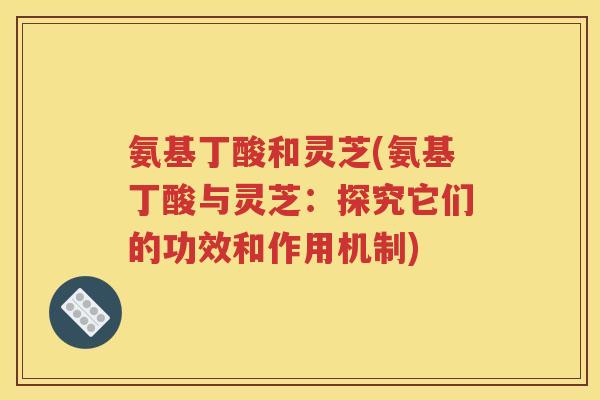氨基丁酸和灵芝(氨基丁酸与灵芝：探究它们的功效和作用机制)