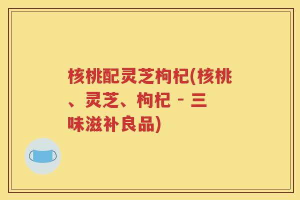 核桃配灵芝枸杞(核桃、灵芝、枸杞 - 三味滋补良品)