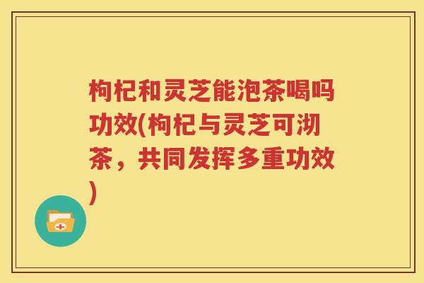 枸杞和灵芝能泡茶喝吗功效(枸杞与灵芝可沏茶，共同发挥多重功效)