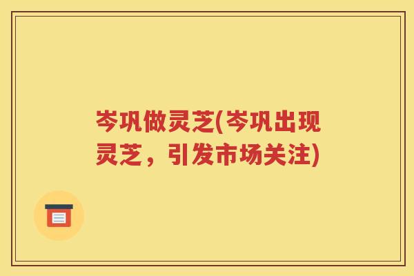 岑巩做灵芝(岑巩出现灵芝，引发市场关注)
