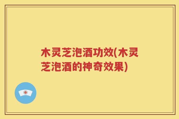 木灵芝泡酒功效(木灵芝泡酒的神奇效果)