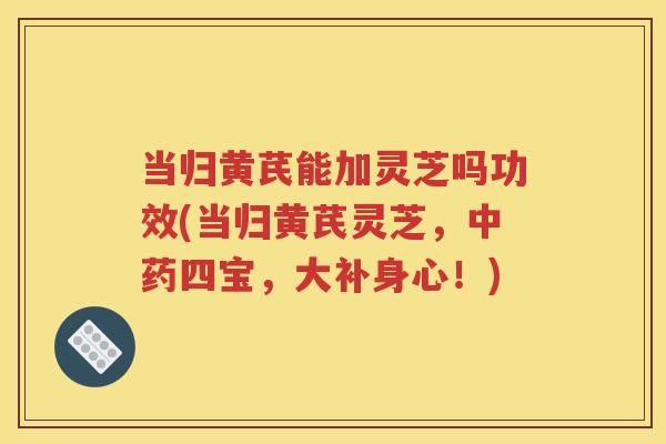 当归黄芪能加灵芝吗功效(当归黄芪灵芝，中药四宝，大补身心！)