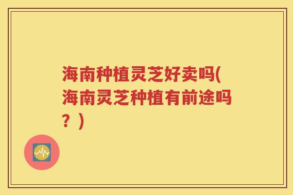 海南种植灵芝好卖吗(海南灵芝种植有前途吗？)