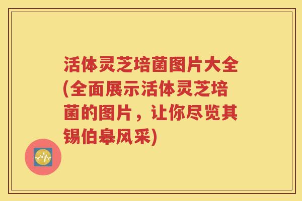 活体灵芝培菌图片大全(全面展示活体灵芝培菌的图片，让你尽览其锡伯皋风采)