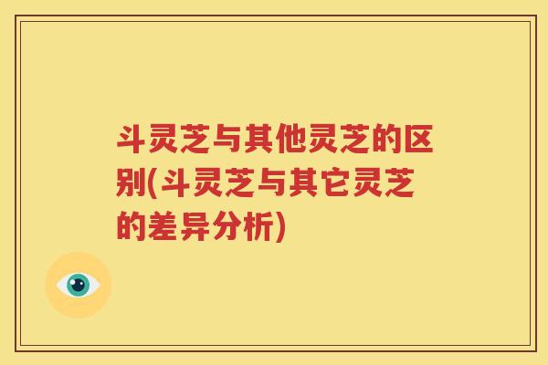 斗灵芝与其他灵芝的区别(斗灵芝与其它灵芝的差异分析)