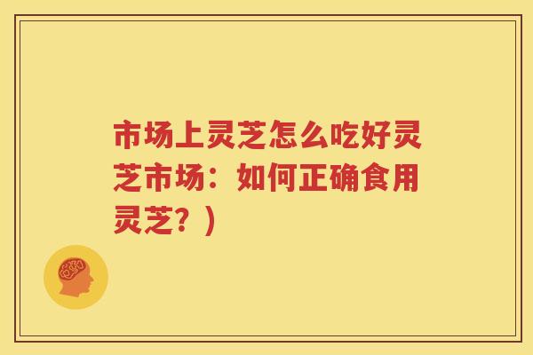 市场上灵芝怎么吃好灵芝市场：如何正确食用灵芝？)
