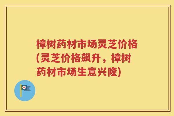 樟树药材市场灵芝价格(灵芝价格飙升，樟树药材市场生意兴隆)