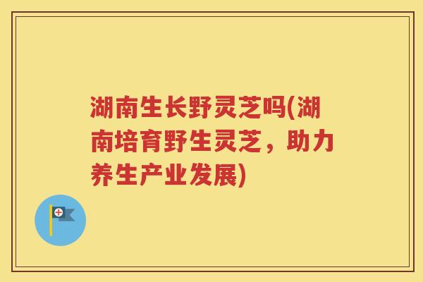 湖南生长野灵芝吗(湖南培育野生灵芝，助力养生产业发展)