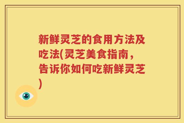 新鲜灵芝的食用方法及吃法(灵芝美食指南，告诉你如何吃新鲜灵芝)