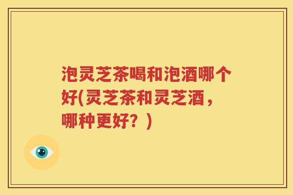 泡灵芝茶喝和泡酒哪个好(灵芝茶和灵芝酒，哪种更好？)