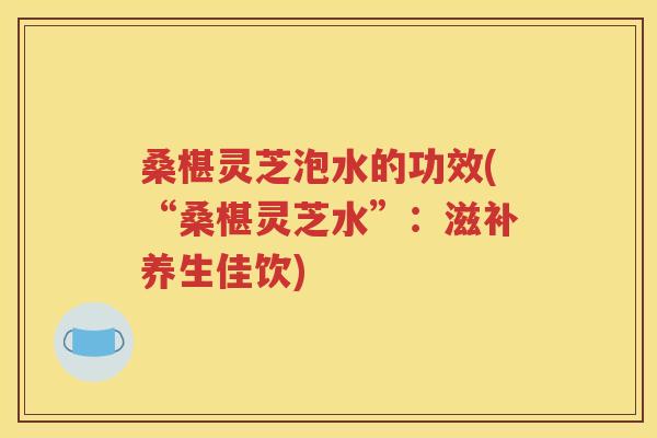 桑椹灵芝泡水的功效(“桑椹灵芝水”：滋补养生佳饮)
