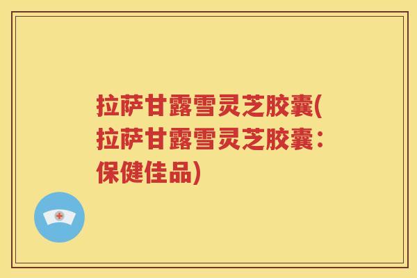 拉萨甘露雪灵芝胶囊(拉萨甘露雪灵芝胶囊：保健佳品)