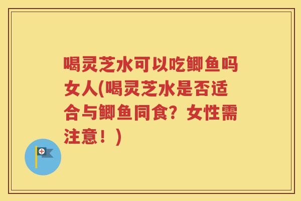 喝灵芝水可以吃鲫鱼吗女人(喝灵芝水是否适合与鲫鱼同食？女性需注意！)