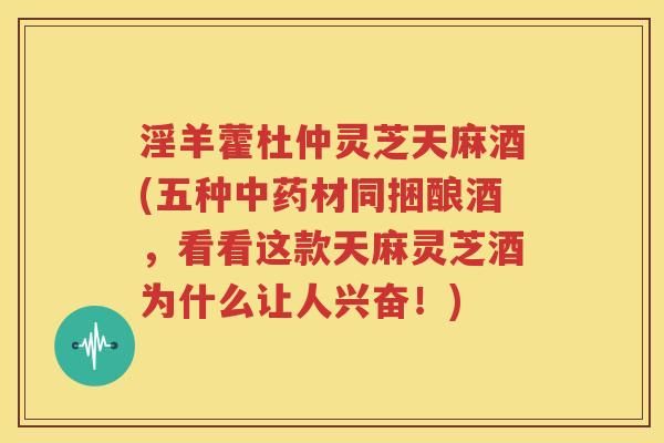 淫羊藿杜仲灵芝天麻酒(五种中药材同捆酿酒，看看这款天麻灵芝酒为什么让人兴奋！)