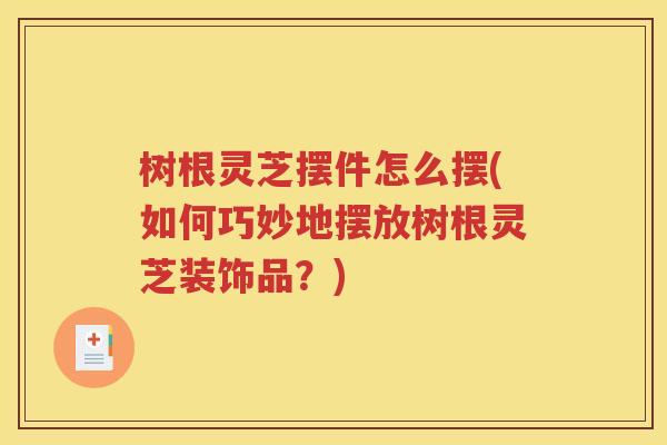 树根灵芝摆件怎么摆(如何巧妙地摆放树根灵芝装饰品？)